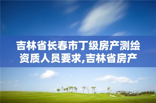 吉林省长春市丁级房产测绘资质人员要求,吉林省房产测绘收费标准2019