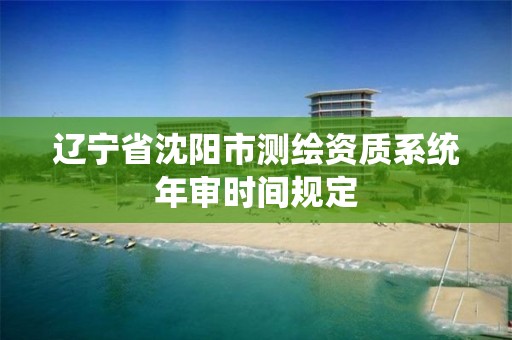 辽宁省沈阳市测绘资质系统年审时间规定