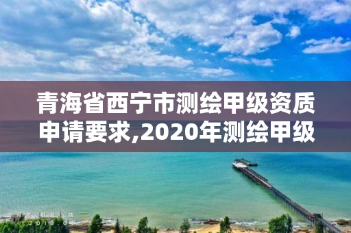 青海省西宁市测绘甲级资质申请要求,2020年测绘甲级资质条件