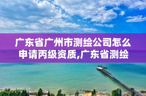 广东省广州市测绘公司怎么申请丙级资质,广东省测绘资质办理流程