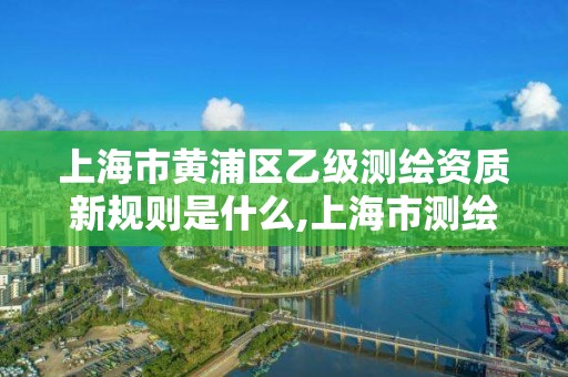 上海市黄浦区乙级测绘资质新规则是什么,上海市测绘院级别。