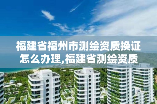 福建省福州市测绘资质换证怎么办理,福建省测绘资质查询