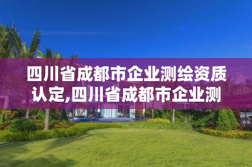 四川省成都市企业测绘资质认定,四川省成都市企业测绘资质认定公示