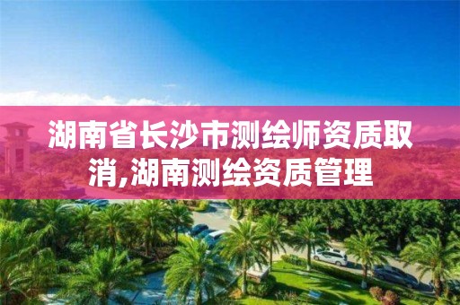 湖南省长沙市测绘师资质取消,湖南测绘资质管理