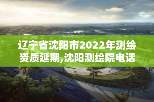 辽宁省沈阳市2022年测绘资质延期,沈阳测绘院电话