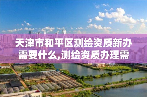 天津市和平区测绘资质新办需要什么,测绘资质办理需要什么材料。