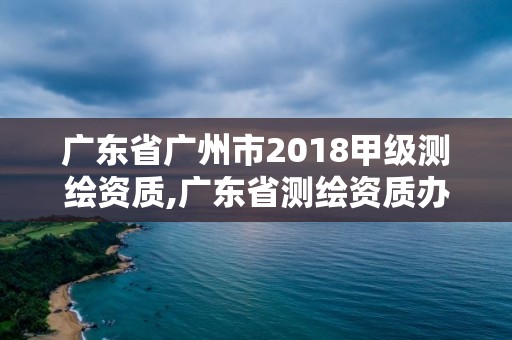 广东省广州市2018甲级测绘资质,广东省测绘资质办理流程