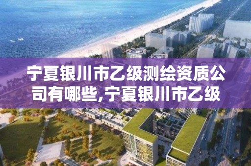 宁夏银川市乙级测绘资质公司有哪些,宁夏银川市乙级测绘资质公司有哪些名单