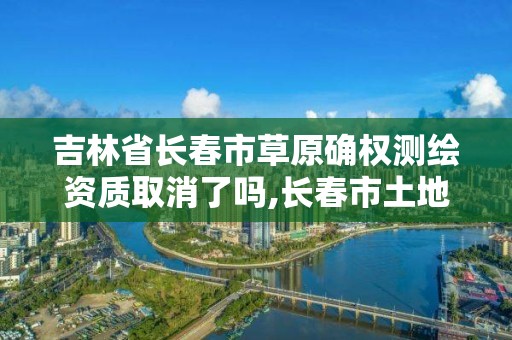 吉林省长春市草原确权测绘资质取消了吗,长春市土地测绘院。