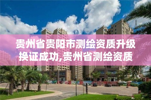 贵州省贵阳市测绘资质升级换证成功,贵州省测绘资质管理系统