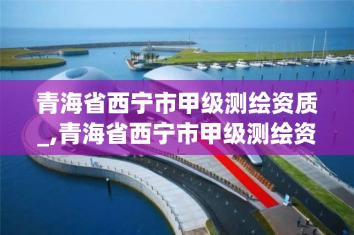 青海省西宁市甲级测绘资质_,青海省西宁市甲级测绘资质公司名单