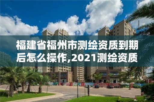 福建省福州市测绘资质到期后怎么操作,2021测绘资质续期