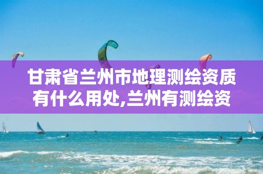 甘肃省兰州市地理测绘资质有什么用处,兰州有测绘资质的公司有