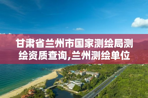 甘肃省兰州市国家测绘局测绘资质查询,兰州测绘单位