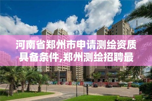 河南省郑州市申请测绘资质具备条件,郑州测绘招聘最新测绘招聘。