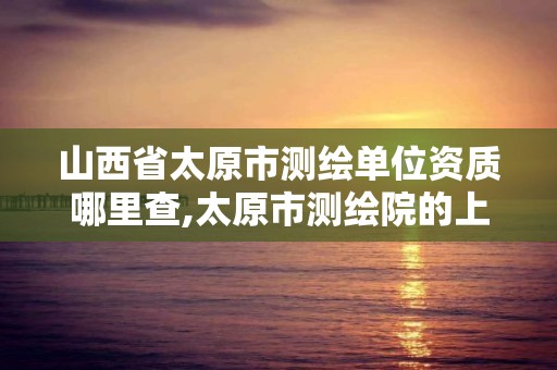 山西省太原市测绘单位资质哪里查,太原市测绘院的上级单位