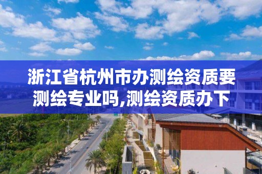 浙江省杭州市办测绘资质要测绘专业吗,测绘资质办下来多少钱