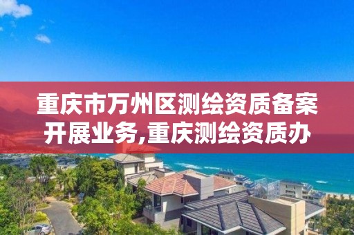 重庆市万州区测绘资质备案开展业务,重庆测绘资质办理。