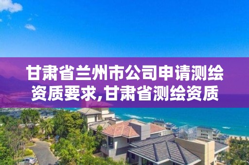 甘肃省兰州市公司申请测绘资质要求,甘肃省测绘资质管理平台