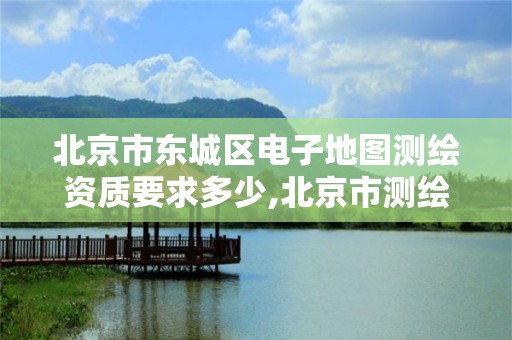 北京市东城区电子地图测绘资质要求多少,北京市测绘地理信息市场服务与监管平台