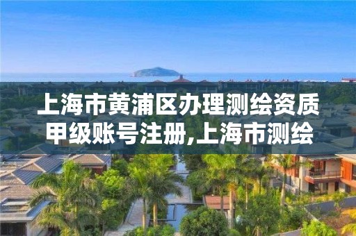 上海市黄浦区办理测绘资质甲级账号注册,上海市测绘资质单位名单。