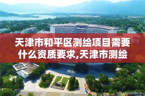 天津市和平区测绘项目需要什么资质要求,天津市测绘院怎么样。