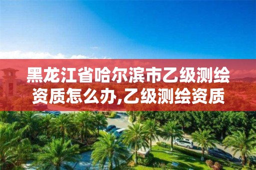 黑龙江省哈尔滨市乙级测绘资质怎么办,乙级测绘资质单位名录