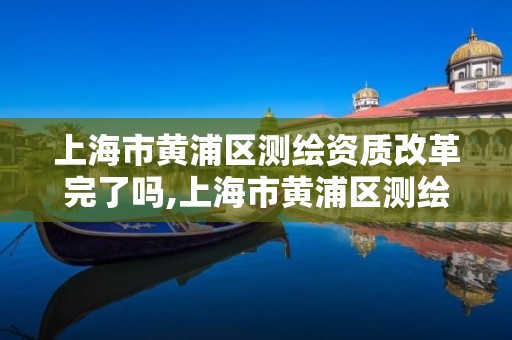 上海市黄浦区测绘资质改革完了吗,上海市黄浦区测绘资质改革完了吗现在