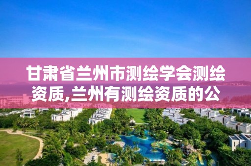 甘肃省兰州市测绘学会测绘资质,兰州有测绘资质的公司有