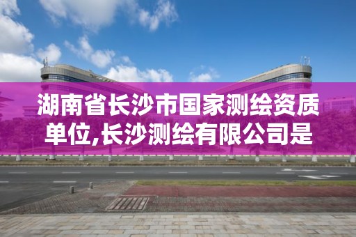 湖南省长沙市国家测绘资质单位,长沙测绘有限公司是国企吗