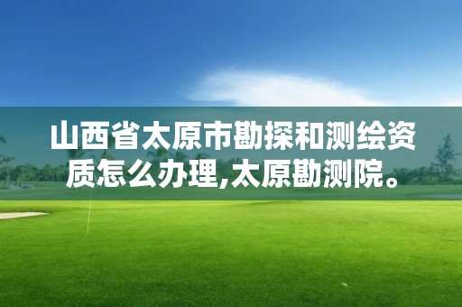 山西省太原市勘探和测绘资质怎么办理,太原勘测院。