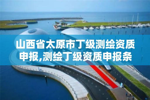 山西省太原市丁级测绘资质申报,测绘丁级资质申报条件