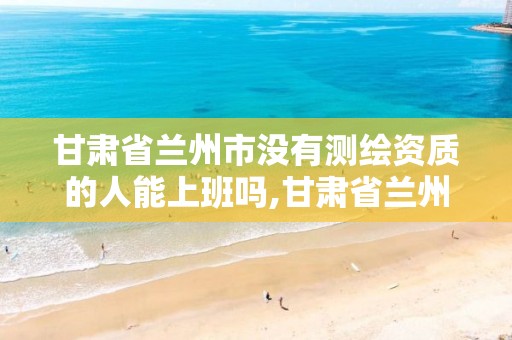 甘肃省兰州市没有测绘资质的人能上班吗,甘肃省兰州市没有测绘资质的人能上班吗知乎。