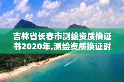 吉林省长春市测绘资质换证书2020年,测绘资质换证时间。