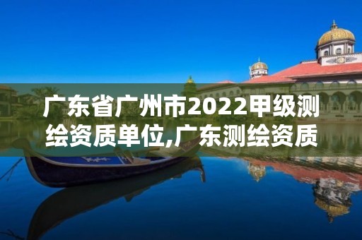 广东省广州市2022甲级测绘资质单位,广东测绘资质标准