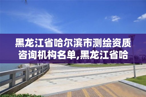 黑龙江省哈尔滨市测绘资质咨询机构名单,黑龙江省哈尔滨市测绘局。