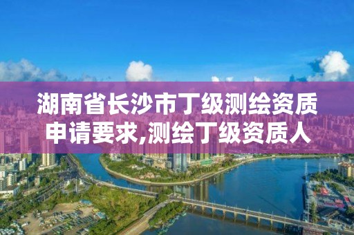 湖南省长沙市丁级测绘资质申请要求,测绘丁级资质人员条件