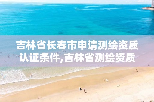 吉林省长春市申请测绘资质认证条件,吉林省测绘资质查询