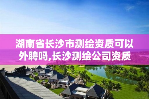 湖南省长沙市测绘资质可以外聘吗,长沙测绘公司资质有哪家。