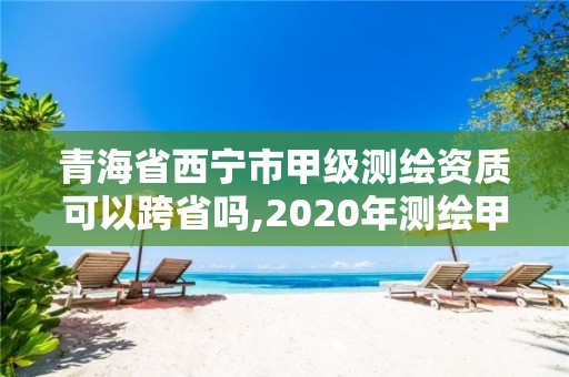 青海省西宁市甲级测绘资质可以跨省吗,2020年测绘甲级资质条件