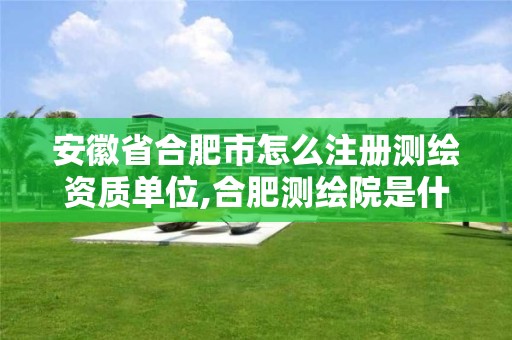 安徽省合肥市怎么注册测绘资质单位,合肥测绘院是什么单位。