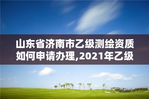 山东省济南市乙级测绘资质如何申请办理,2021年乙级测绘资质申报材料。