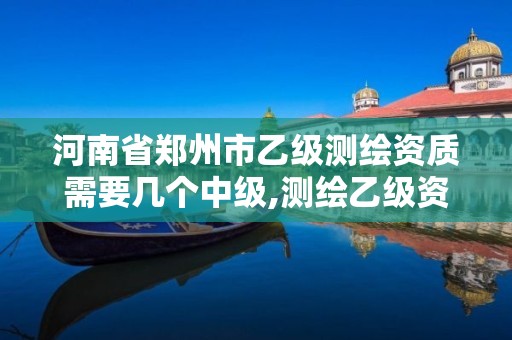 河南省郑州市乙级测绘资质需要几个中级,测绘乙级资质总共需要多少技术人员。