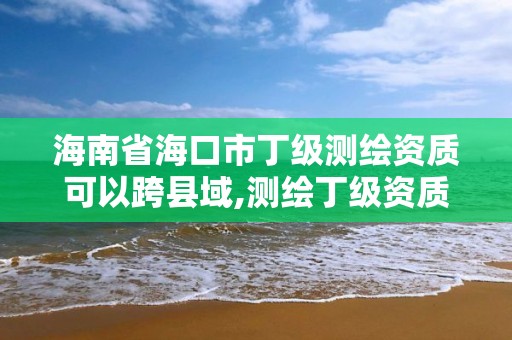 海南省海口市丁级测绘资质可以跨县域,测绘丁级资质可以承揽业务范围。