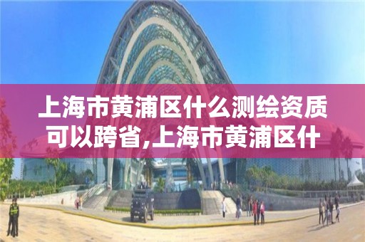 上海市黄浦区什么测绘资质可以跨省,上海市黄浦区什么测绘资质可以跨省使用