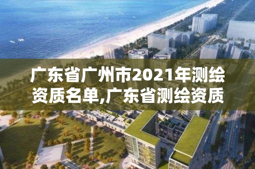 广东省广州市2021年测绘资质名单,广东省测绘资质单位名单