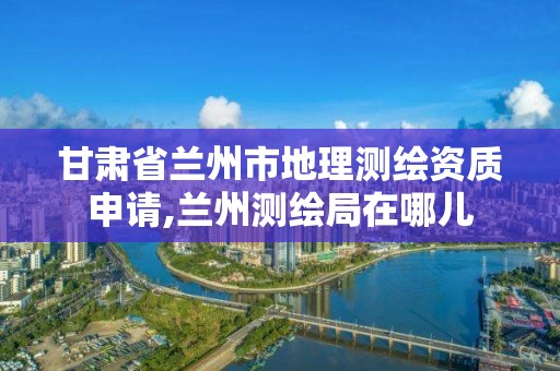 甘肃省兰州市地理测绘资质申请,兰州测绘局在哪儿