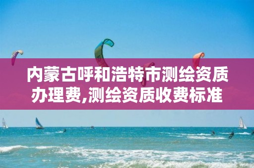 内蒙古呼和浩特市测绘资质办理费,测绘资质收费标准