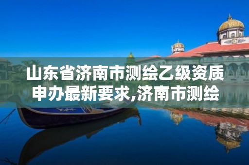 山东省济南市测绘乙级资质申办最新要求,济南市测绘收费标准