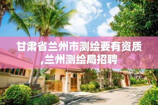 甘肃省兰州市测绘要有资质,兰州测绘局招聘